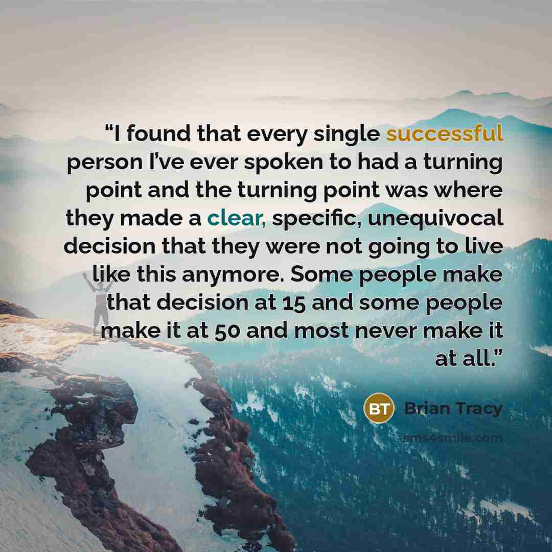 “I found that every single successful person I’ve ever spoken to had a turning point and the turning point was where they made a clear, specific, unequivocal decision that they were not going to live like this anymore. Some people make that decision at 15 and some people make it at 50 and most…” quote by Brian Tracy
