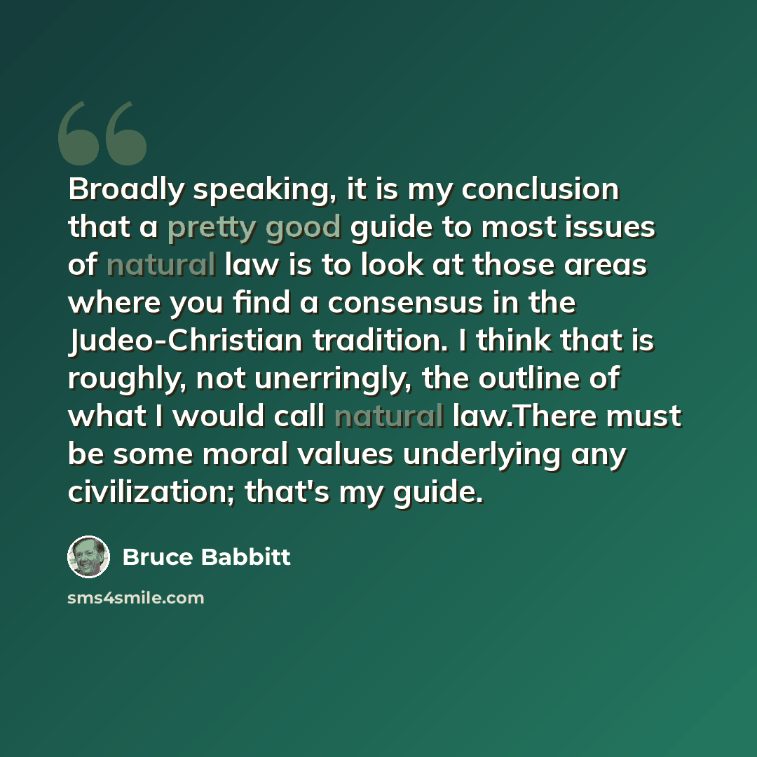 “Broadly speaking, it is my conclusion that a pretty good guide to most issues of natural law is to look at those areas where you find a consensus in the Judeo-Christian tradition. I think that is roughly, not unerringly, the outline of what I would call natural law.There must be some moral values…” quote by Bruce Babbitt