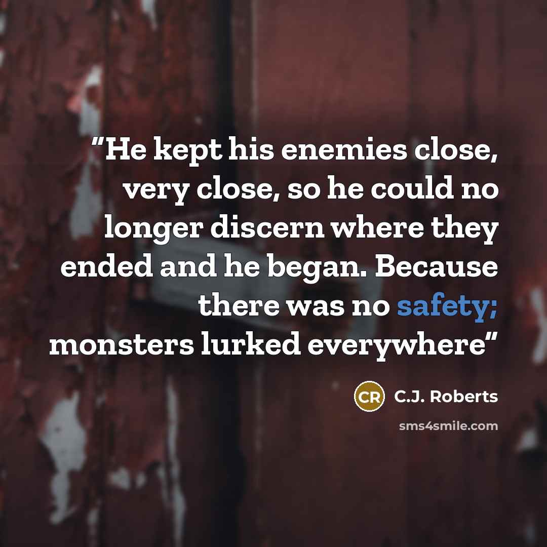 “He kept his enemies close, very close, so he could no longer discern where they ended and he began. Because there was no safety; monsters lurked everywhere” quote by C.J. Roberts