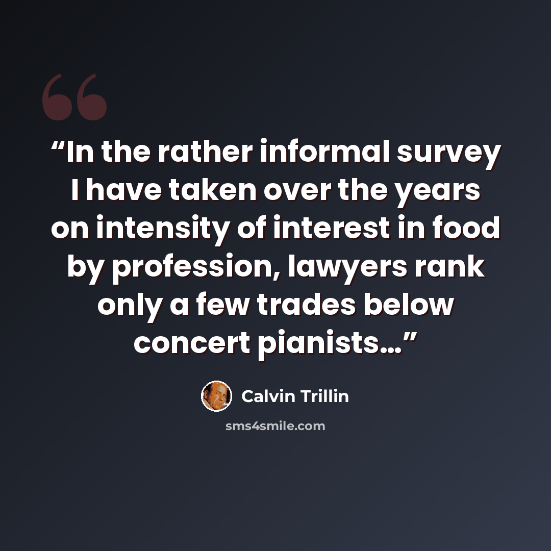 “In the rather informal survey I have taken over the years on intensity of interest in food by profession, lawyers rank only a few trades below concert pianists…” quote by Calvin Trillin