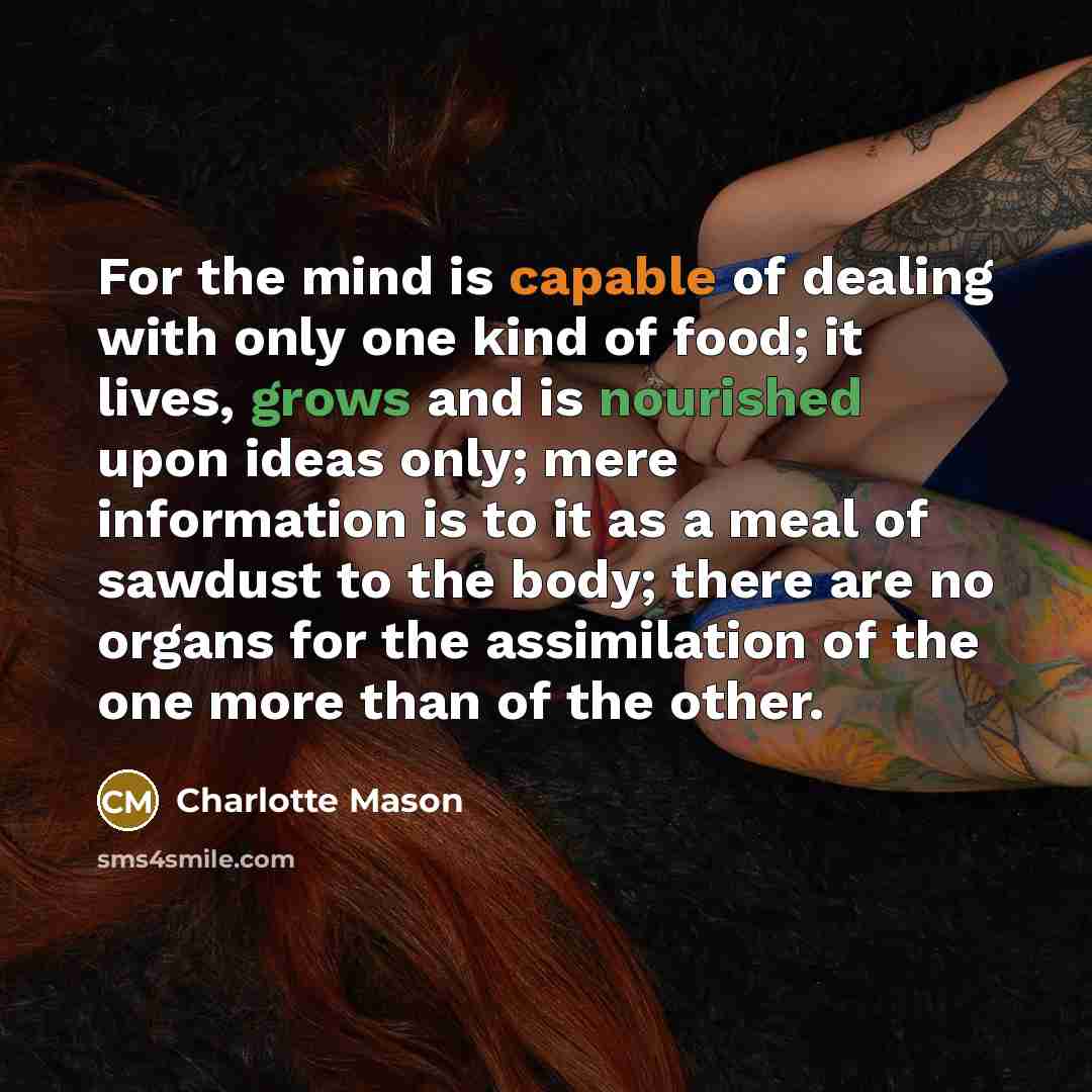 “For the mind is capable of dealing with only one kind of food; it lives, grows and is nourished upon ideas only; mere information is to it as a meal of sawdust to the body; there are no organs for the assimilation of the one more than of the other.” quote by Charlotte Mason