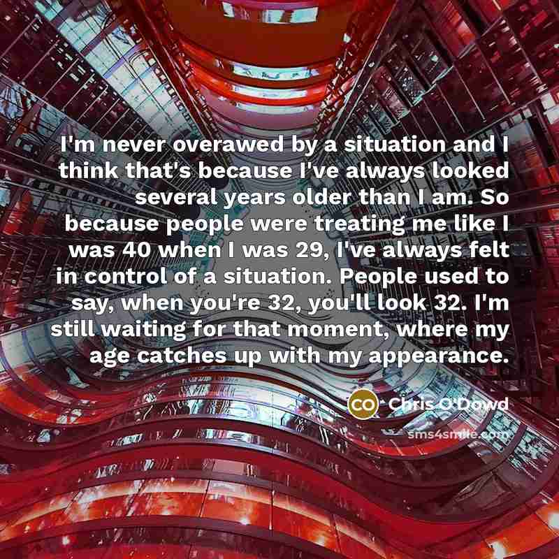 “I'm never overawed by a situation and I think that's because I've always looked several years older than I am. So because people were treating me like I was 40 when I was 29, I've always felt in control of a situation. People used to say, when you're 32, you'll look 32. I'm still waiting for that…” quote by Chris O'Dowd
