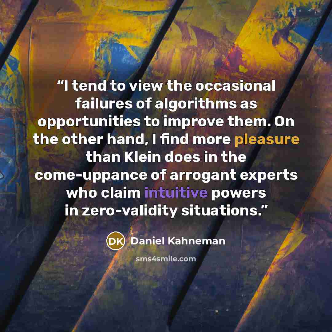 “I tend to view the occasional failures of algorithms as opportunities to improve them. On the other hand, I find more pleasure than Klein does in the come-uppance of arrogant experts who claim intuitive powers in zero-validity situations.” quote by Daniel Kahneman