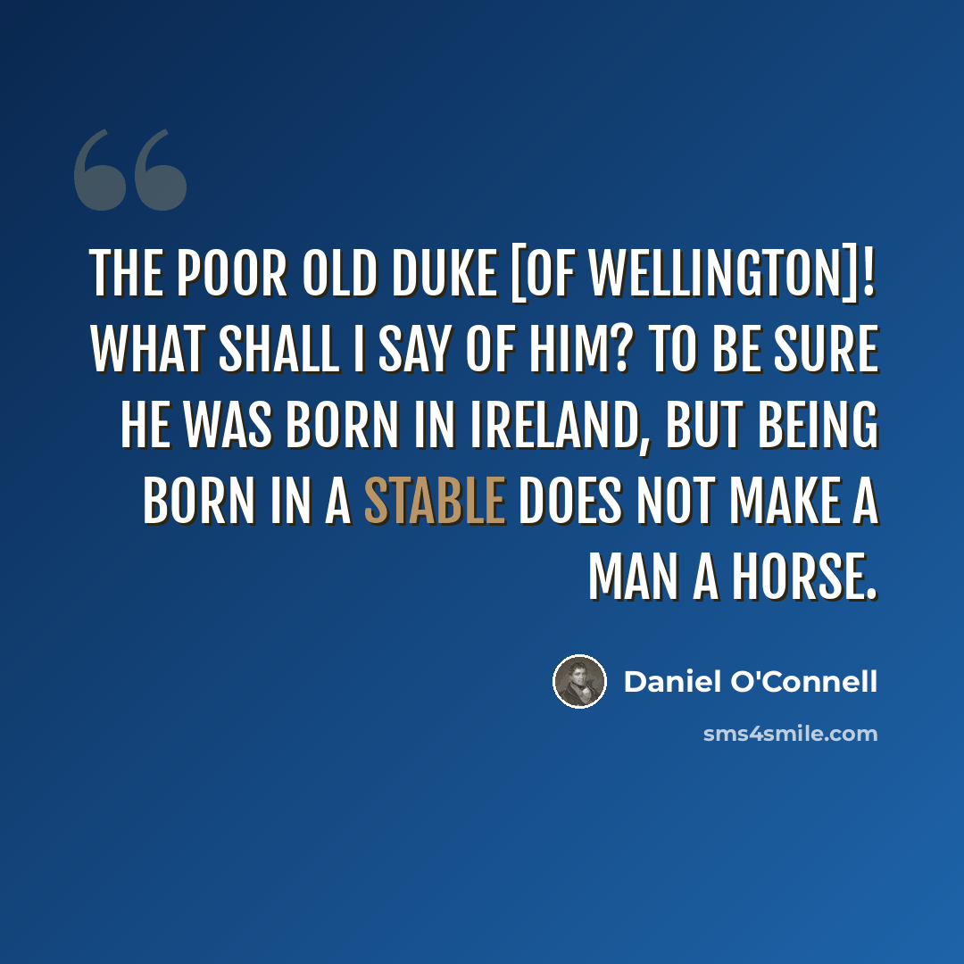 “The poor old Duke [of Wellington]! What shall I say of him? To be sure he was born in Ireland, but being born in a stable does not make a man a horse.” quote by Daniel O'Connell