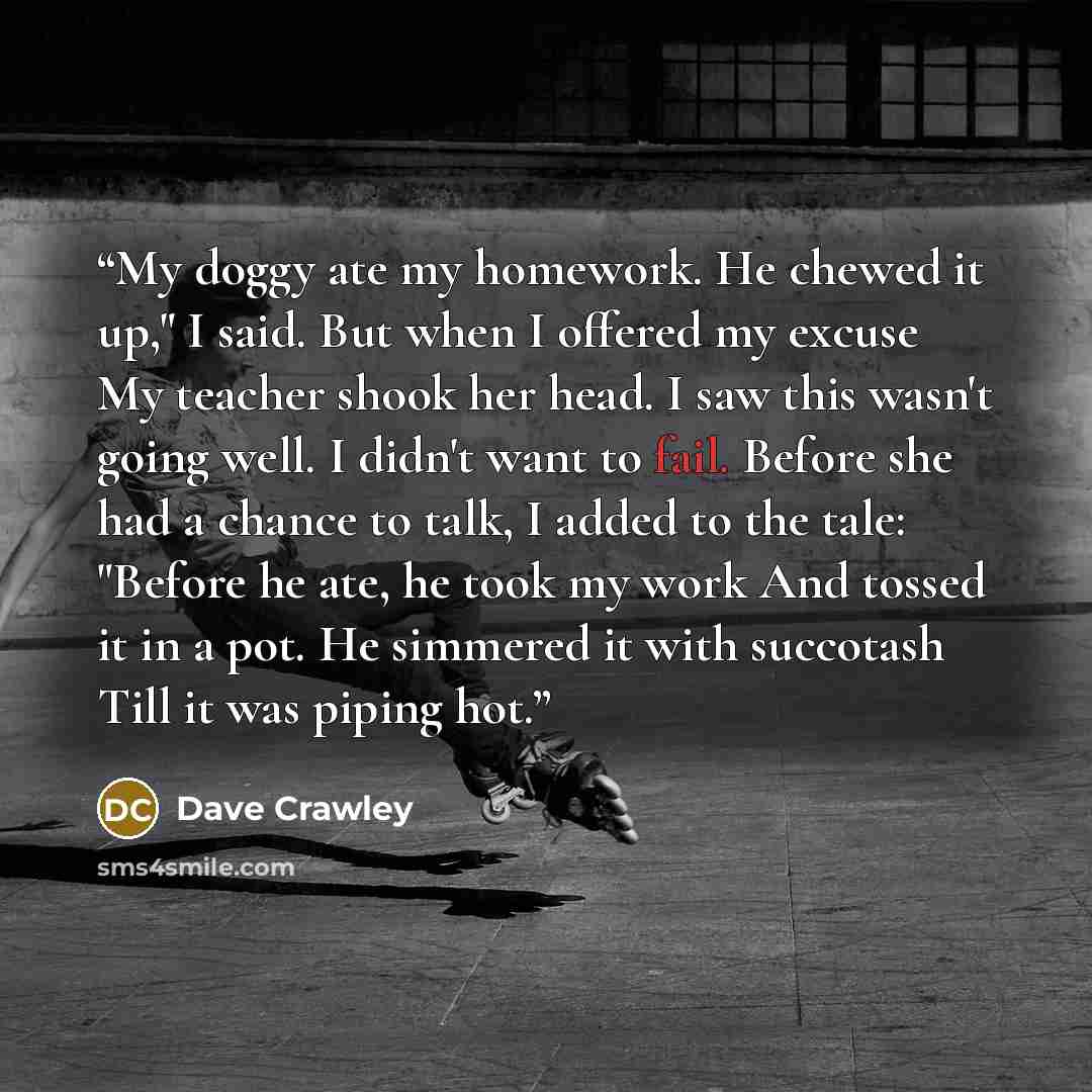 “My doggy ate my homework. He chewed it up," I said. But when I offered my excuse My teacher shook her head. I saw this wasn't going well. I didn't want to fail. Before she had a chance to talk, I added to the tale: "Before he ate, he took my work And tossed it in a pot. He simmered it with…” quote by Dave Crawley