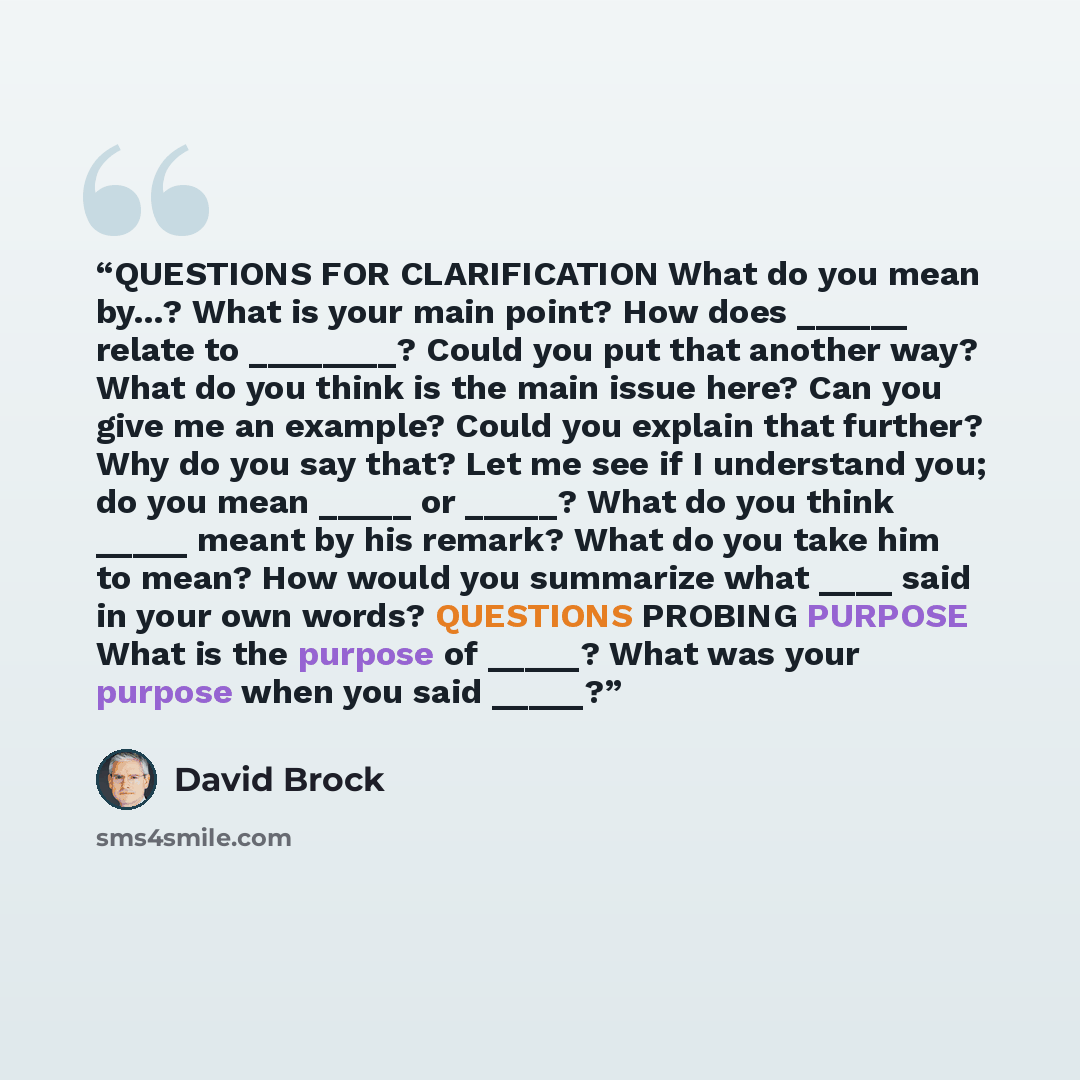 “QUESTIONS FOR CLARIFICATION What do you mean by…? What is your main point? How does ______ relate to ________? Could you put that another way? What do you think is the main issue here? Can you give me an example? Could you explain that further? Why do you say that? Let me see if I understand you…” quote by David Brock