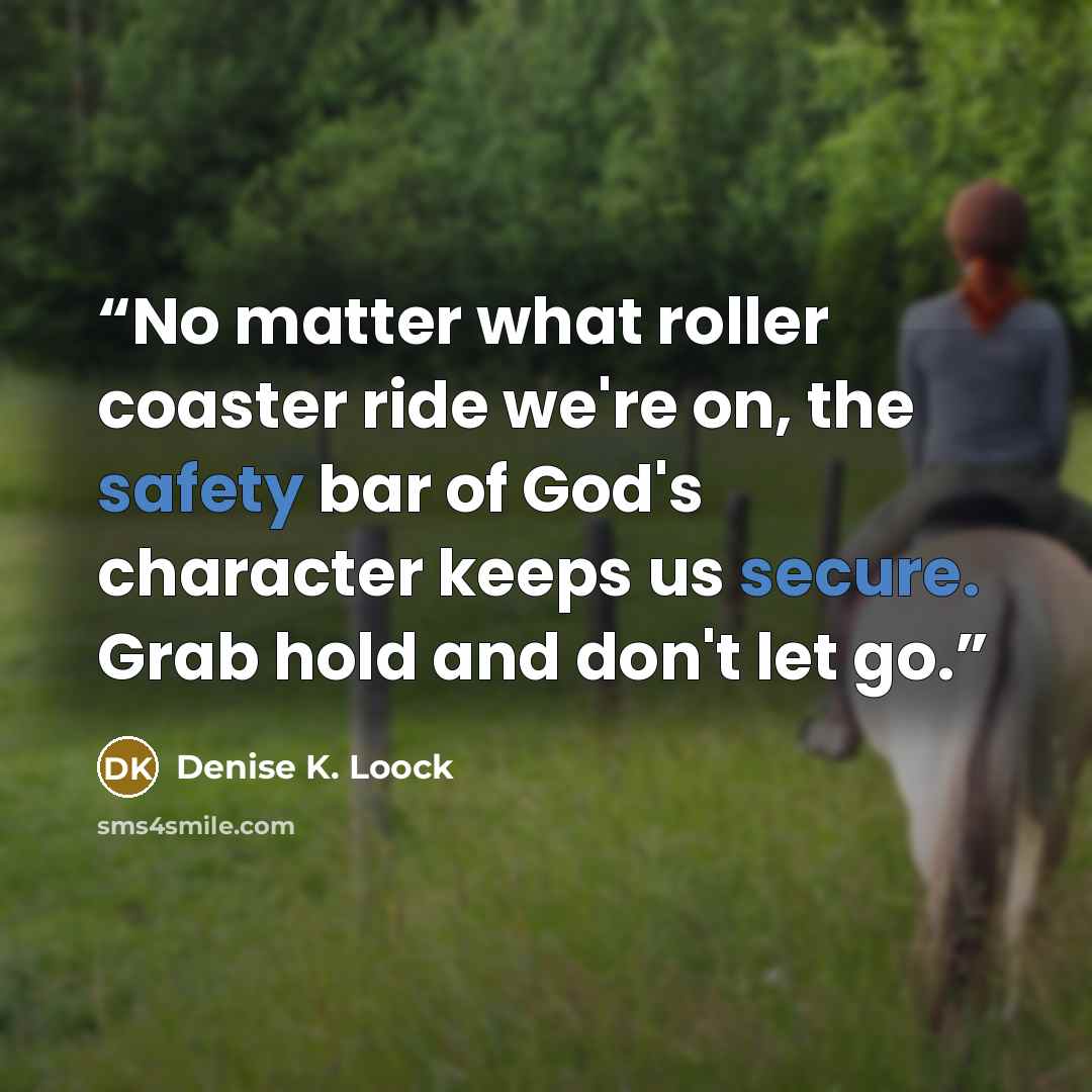 “No matter what roller coaster ride we're on, the safety bar of God's character keeps us secure. Grab hold and don't let go.” quote by Denise K. Loock