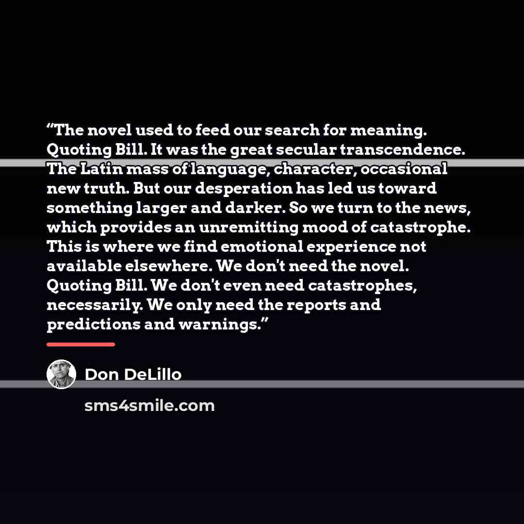 “The novel used to feed our search for meaning. Quoting Bill. It was the great secular transcendence. The Latin mass of language, character, occasional new truth. But our desperation has led us toward something larger and darker. So we turn to the news, which provides an unremitting mood of…” quote by Don DeLillo