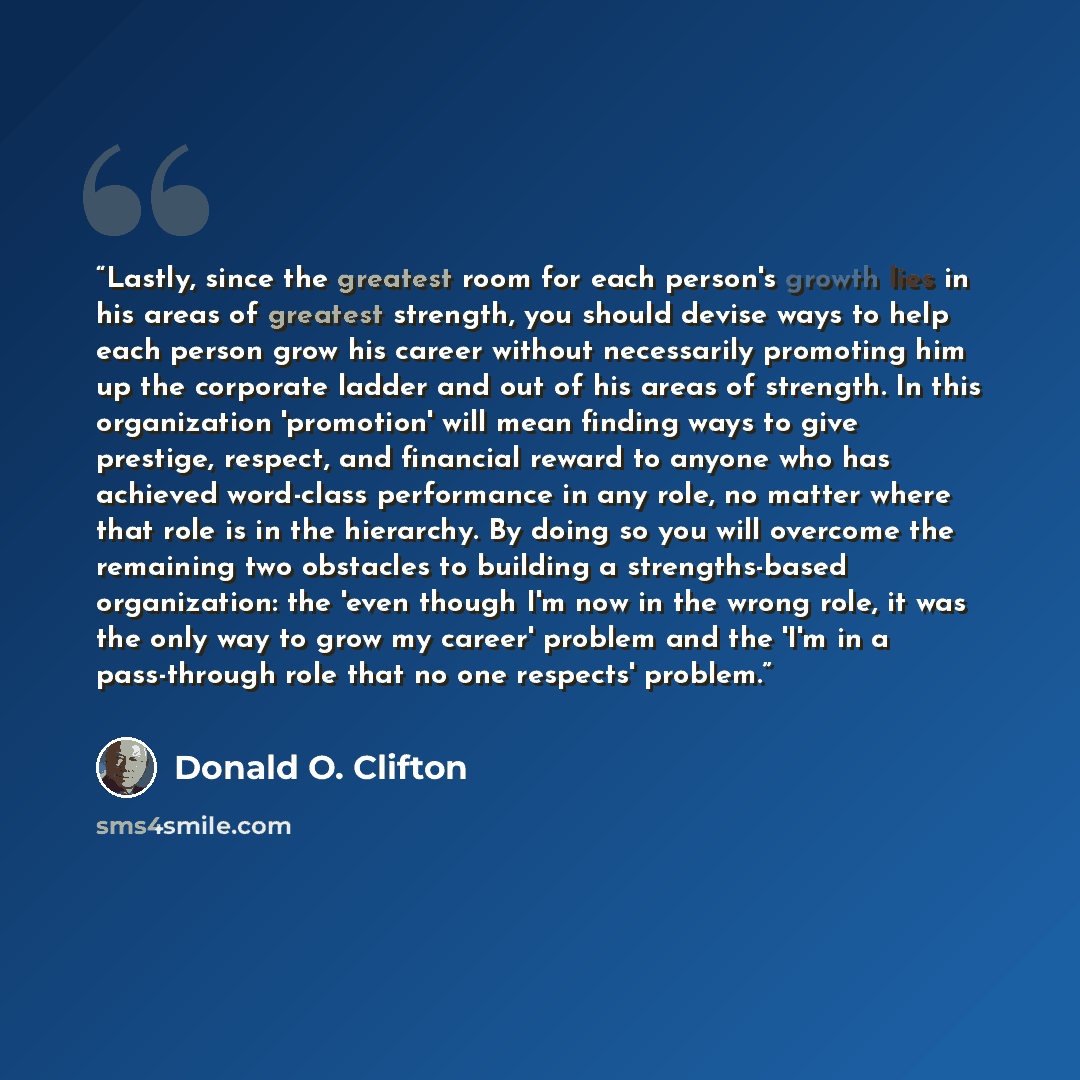 “Lastly, since the greatest room for each person's growth lies in his areas of greatest strength, you should devise ways to help each person grow his career without necessarily promoting him up the corporate ladder and out of his areas of strength. In this organization 'promotion' will mean finding…” quote by Donald O. Clifton