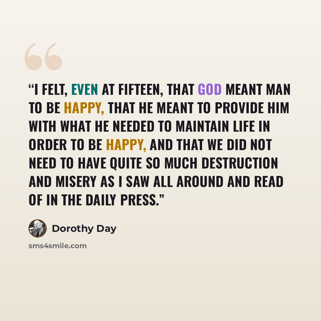 “I felt, even at fifteen, that God meant man to be happy, that He meant to provide him with what he needed to maintain life in order to be happy, and that we did not need to have quite so much destruction and misery as I saw all around and read of in the daily press.” quote by Dorothy Day