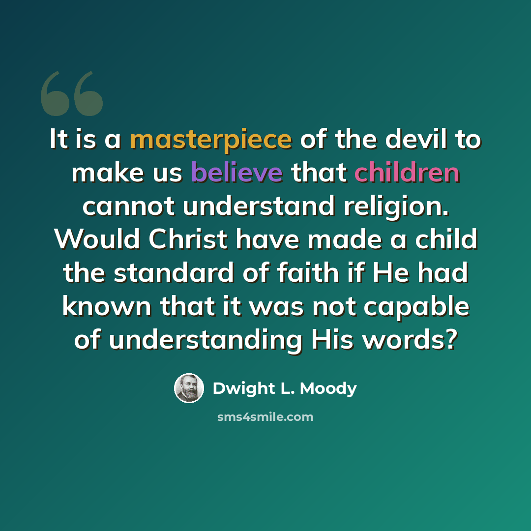“It is a masterpiece of the devil to make us believe that children cannot understand religion. Would Christ have made a child the standard of faith if He had known that it was not capable of understanding His words?” quote by Dwight L. Moody