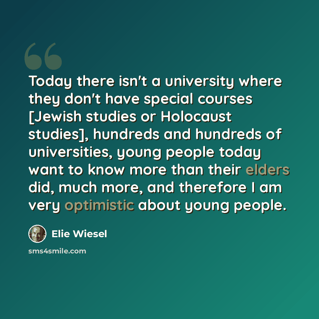 “Today there isn't a university where they don't have special courses [Jewish studies or Holocaust studies], hundreds and hundreds of universities, young people today want to know more than their elders did, much more, and therefore I am very optimistic about young people.” quote by Elie Wiesel