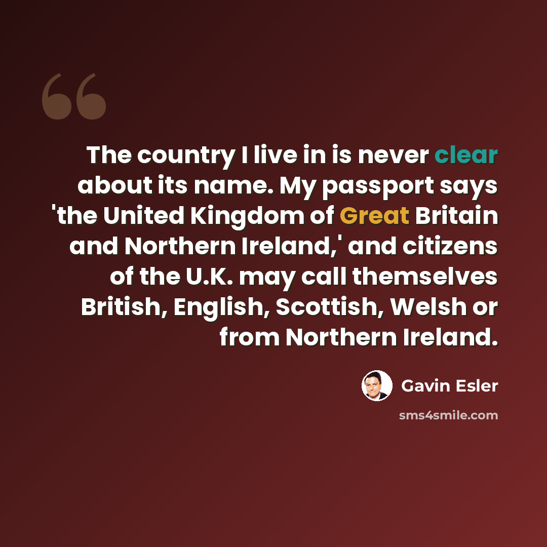 “The country I live in is never clear about its name. My passport says 'the United Kingdom of Great Britain and Northern Ireland,' and citizens of the U.K. may call themselves British, English, Scottish, Welsh or from Northern Ireland.” quote by Gavin Esler