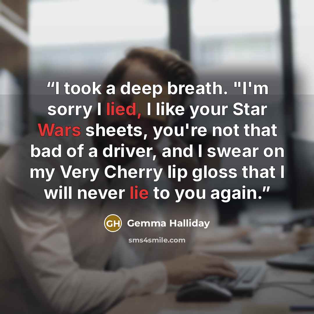 “I took a deep breath. "I'm sorry I lied, I like your Star Wars sheets, you're not that bad of a driver, and I swear on my Very Cherry lip gloss that I will never lie to you again.” quote by Gemma Halliday