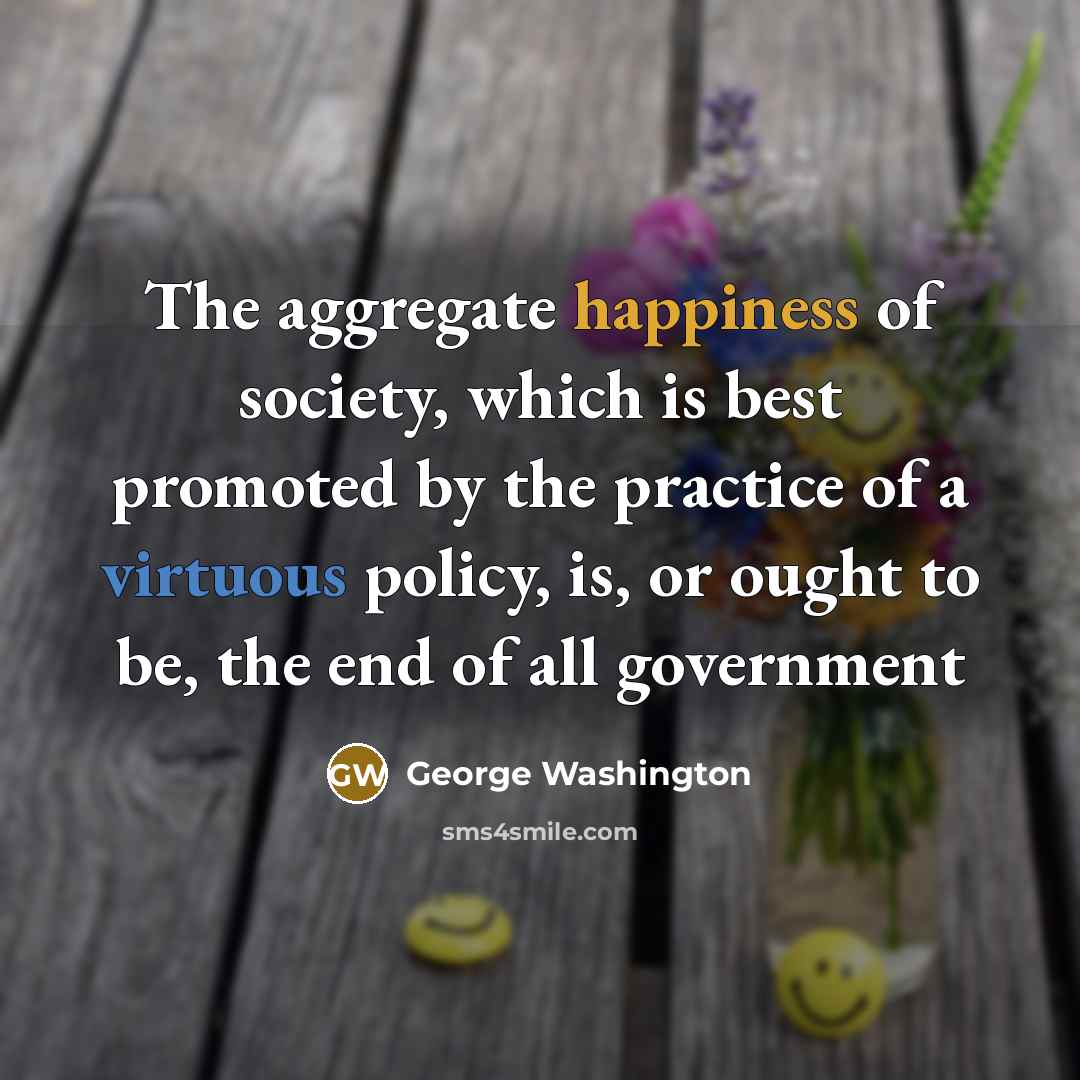 “The aggregate happiness of society, which is best promoted by the practice of a virtuous policy, is, or ought to be, the end of all government” quote by George Washington