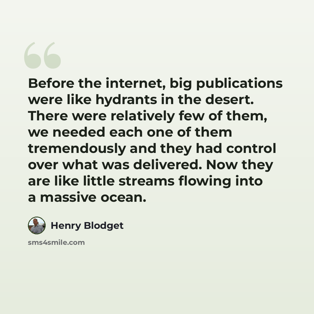 “Before the internet, big publications were like hydrants in the desert. There were relatively few of them, we needed each one of them tremendously and they had control over what was delivered. Now they are like little streams flowing into a massive ocean.” quote by Henry Blodget