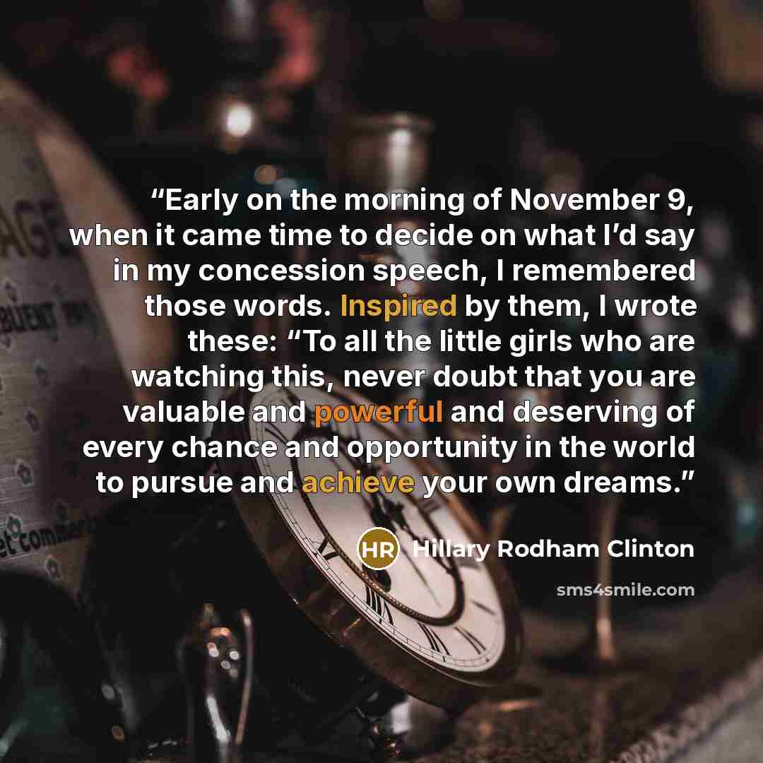 “Early on the morning of November 9, when it came time to decide on what I’d say in my concession speech, I remembered those words. Inspired by them, I wrote these: “To all the little girls who are watching this, never doubt that you are valuable and powerful and deserving of every chance and…” quote by Hillary Rodham Clinton