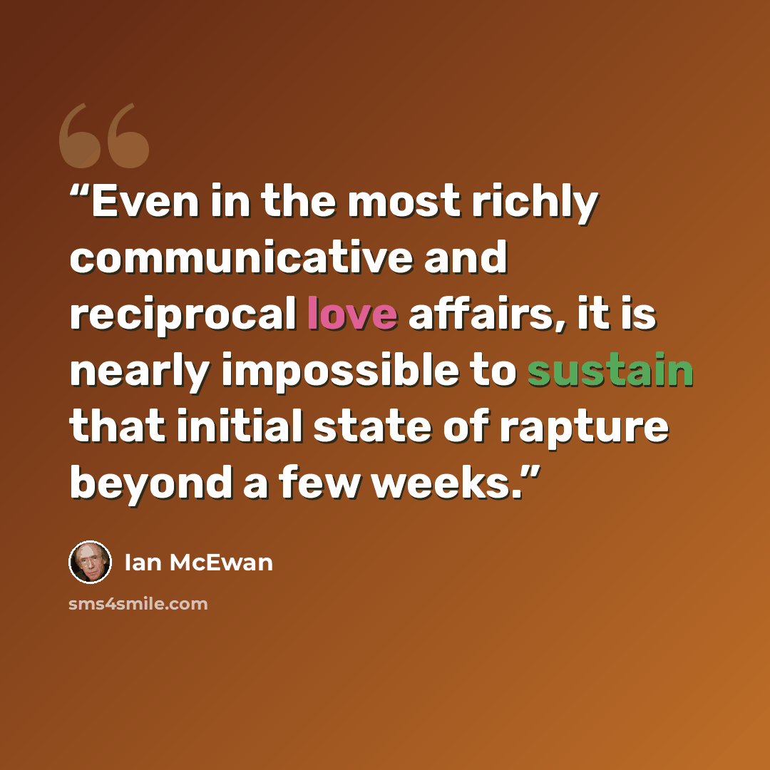 “Even in the most richly communicative and reciprocal love affairs, it is nearly impossible to sustain that initial state of rapture beyond a few weeks.” quote by Ian McEwan