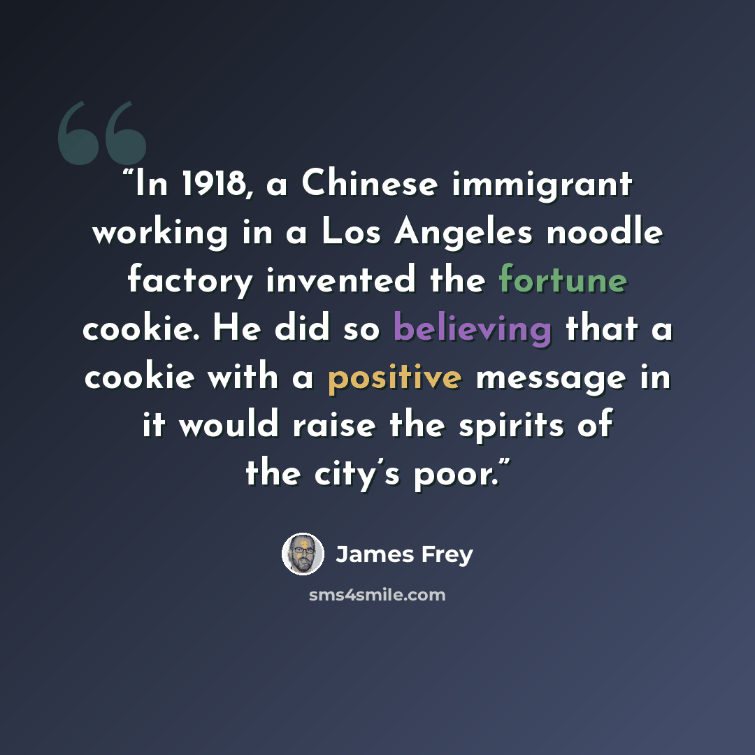 “In 1918, a Chinese immigrant working in a Los Angeles noodle factory invented the fortune cookie. He did so believing that a cookie with a positive message in it would raise the spirits of the city’s poor.” quote by James Frey