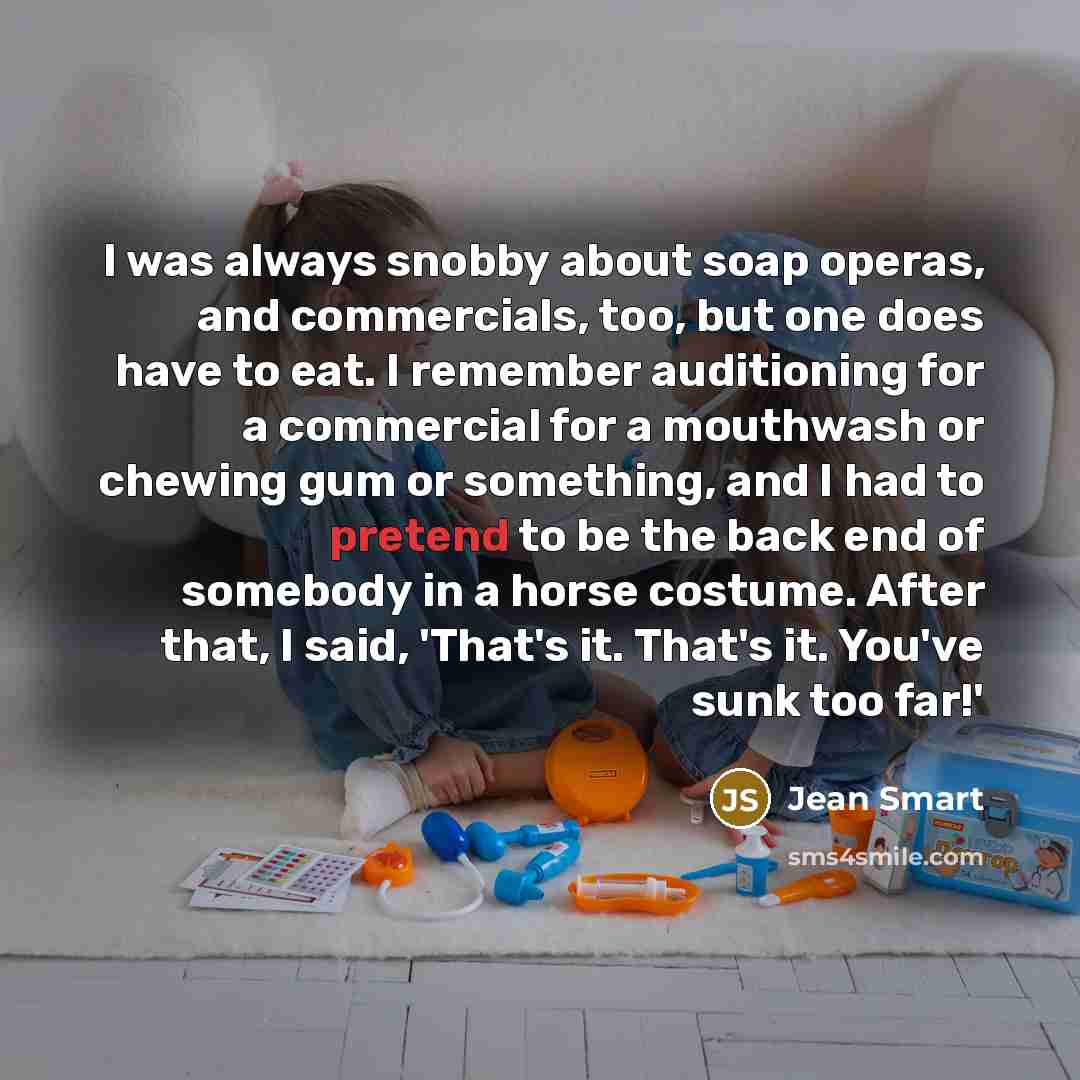 “I was always snobby about soap operas, and commercials, too, but one does have to eat. I remember auditioning for a commercial for a mouthwash or chewing gum or something, and I had to pretend to be the back end of somebody in a horse costume. After that, I said, 'That's it. That's it. You've sunk…” quote by Jean Smart