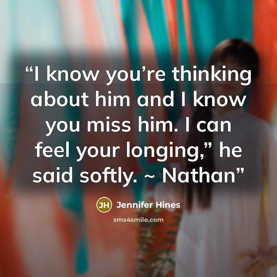 “I know you’re thinking about him and I know you miss him. I can feel your longing,” he said softly. ~ Nathan” quote by Jennifer Hines