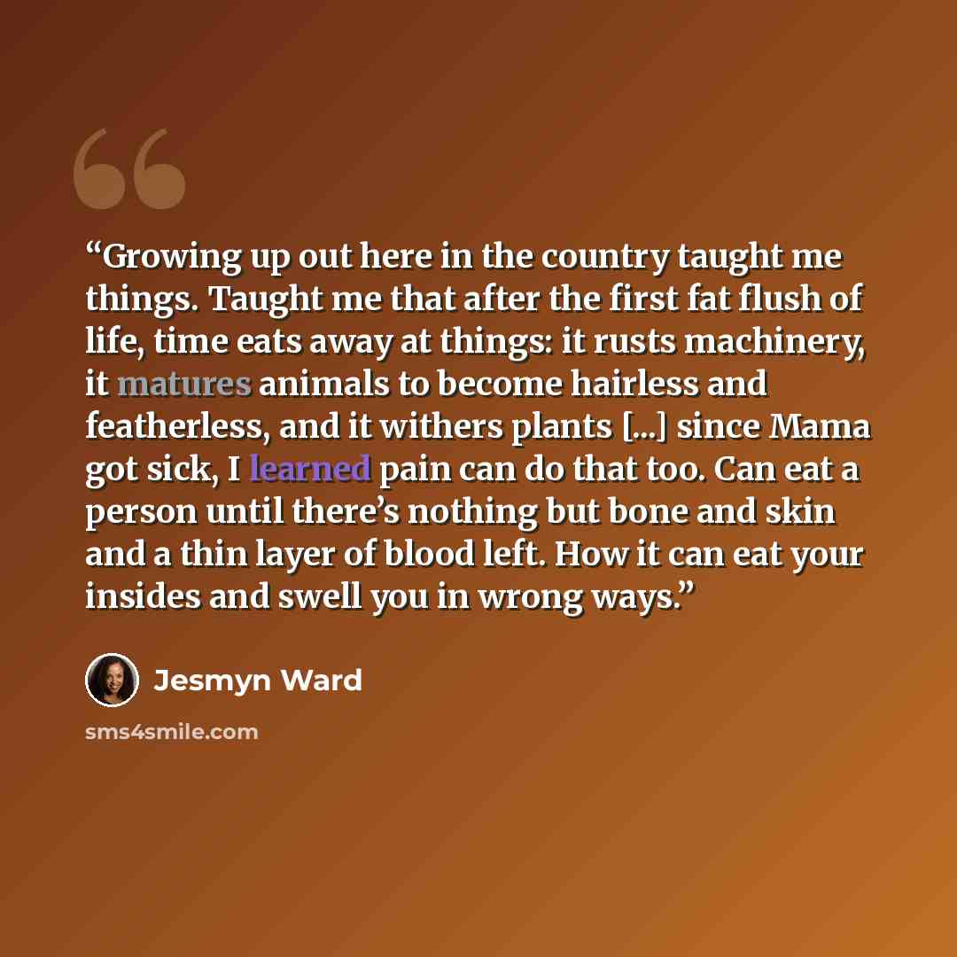 “Growing up out here in the country taught me things. Taught me that after the first fat flush of life, time eats away at things: it rusts machinery, it matures animals to become hairless and featherless, and it withers plants [...] since Mama got sick, I learned pain can do that too. Can eat a…” quote by Jesmyn Ward