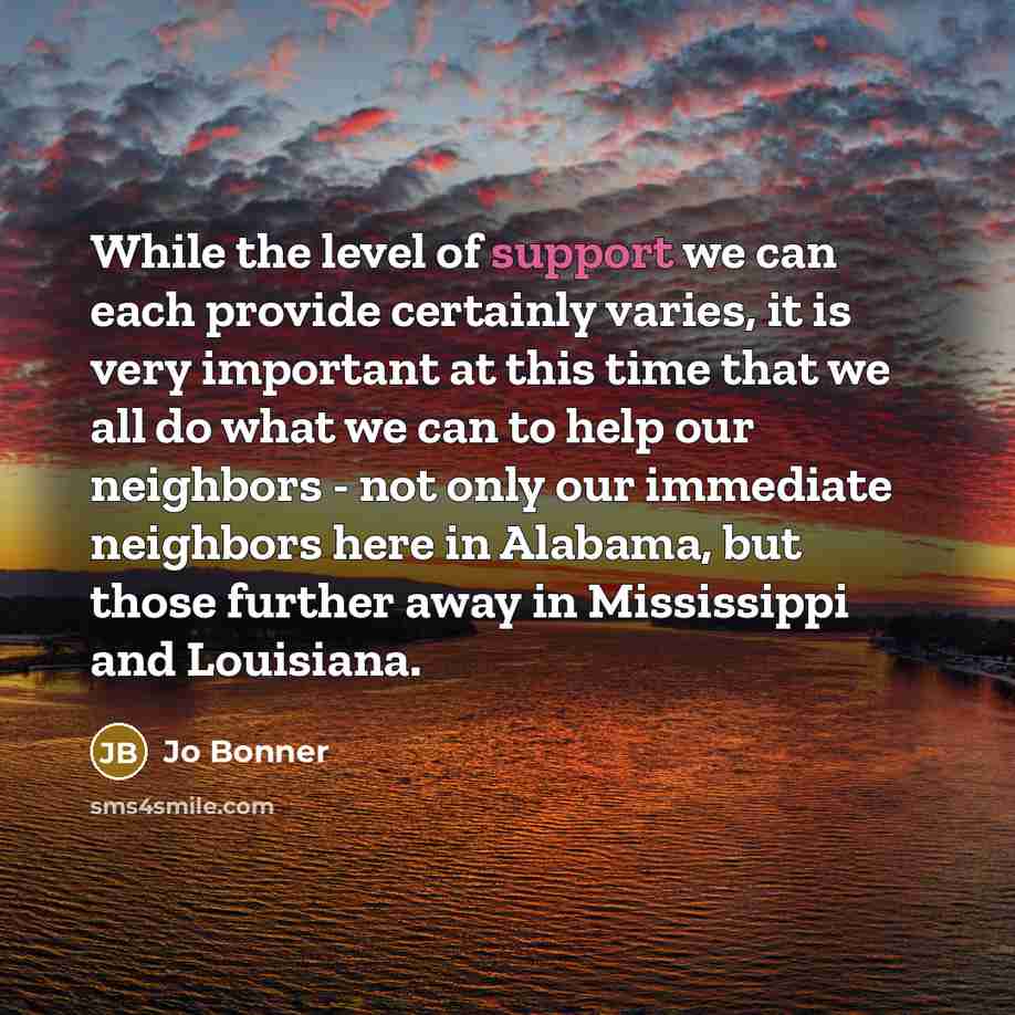 “While the level of support we can each provide certainly varies, it is very important at this time that we all do what we can to help our neighbors - not only our immediate neighbors here in Alabama, but those further away in Mississippi and Louisiana.” quote by Jo Bonner