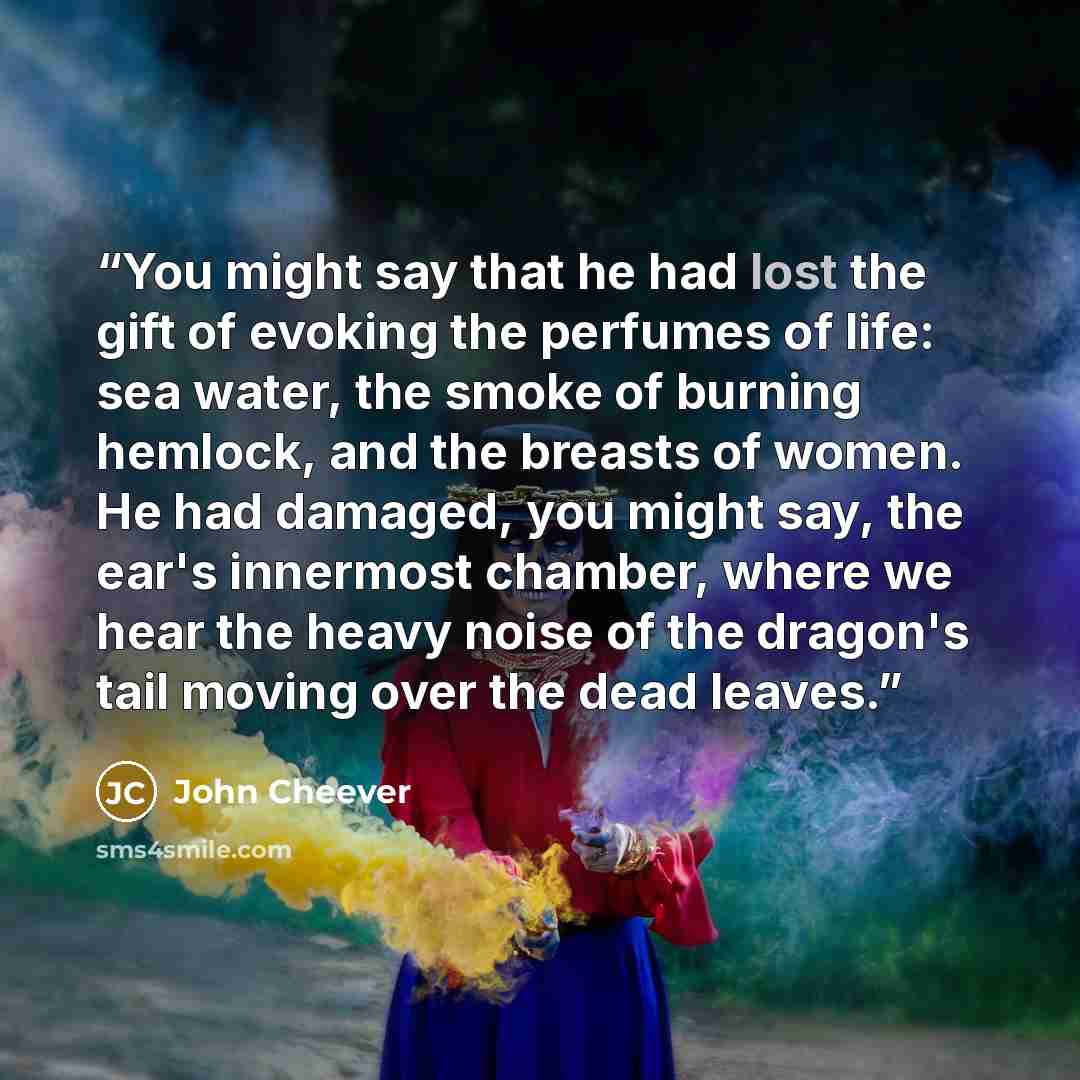 “You might say that he had lost the gift of evoking the perfumes of life: sea water, the smoke of burning hemlock, and the breasts of women. He had damaged, you might say, the ear's innermost chamber, where we hear the heavy noise of the dragon's tail moving over the dead leaves.” quote by John Cheever