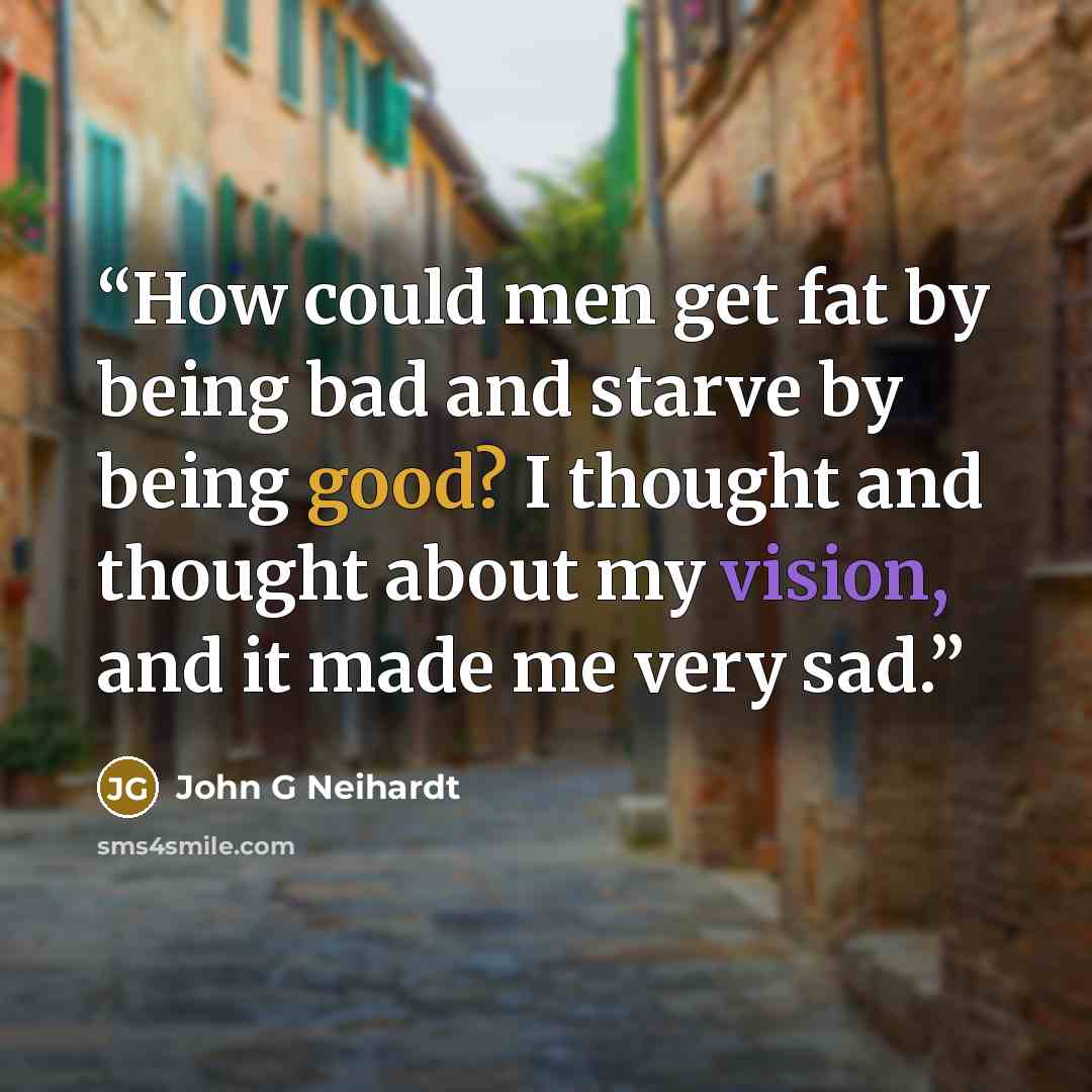 “How could men get fat by being bad and starve by being good? I thought and thought about my vision, and it made me very sad.” quote by John G Neihardt