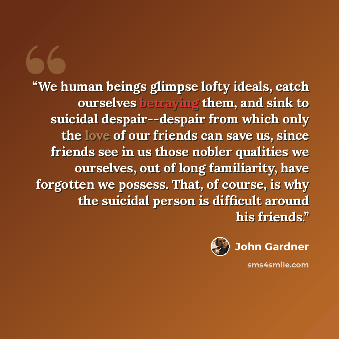 “We human beings glimpse lofty ideals, catch ourselves betraying them, and sink to suicidal despair--despair from which only the love of our friends can save us, since friends see in us those nobler qualities we ourselves, out of long familiarity, have forgotten we possess. That, of course, is why…” quote by John Gardner