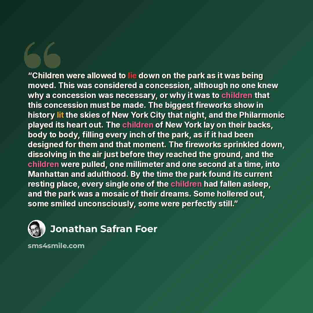 “Children were allowed to lie down on the park as it was being moved. This was considered a concession, although no one knew why a concession was necessary, or why it was to children that this concession must be made. The biggest fireworks show in history lit the skies of New York City that night…” quote by Jonathan Safran Foer