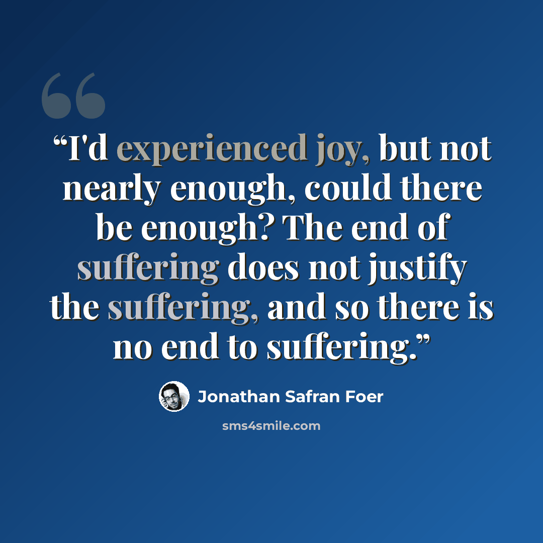 “I'd experienced joy, but not nearly enough, could there be enough? The end of suffering does not justify the suffering, and so there is no end to suffering.” quote by Jonathan Safran Foer