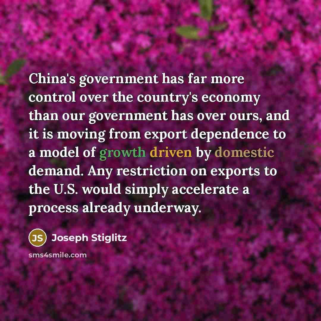 “China's government has far more control over the country's economy than our government has over ours, and it is moving from export dependence to a model of growth driven by domestic demand. Any restriction on exports to the U.S. would simply accelerate a process already underway.” quote by Joseph Stiglitz