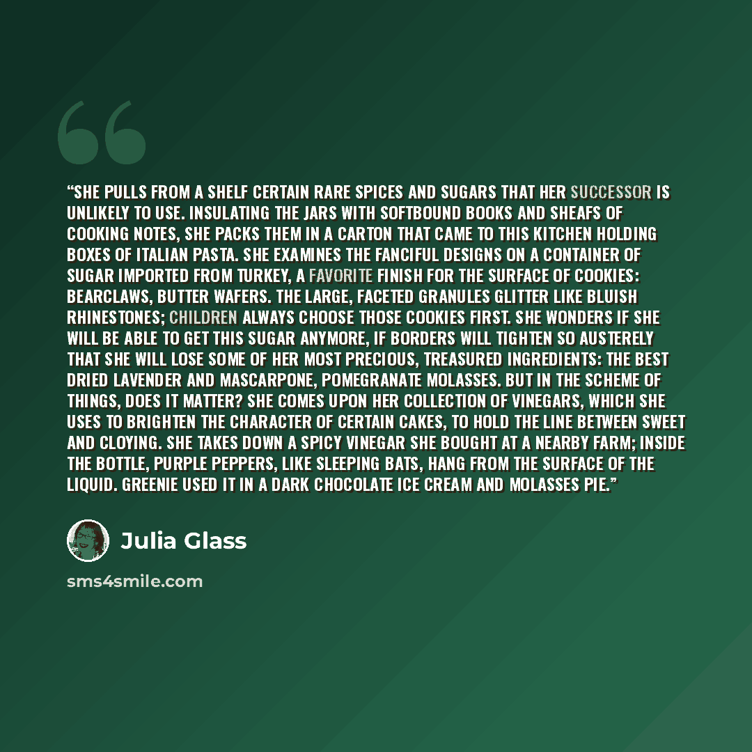 “She pulls from a shelf certain rare spices and sugars that her successor is unlikely to use. Insulating the jars with softbound books and sheafs of cooking notes, she packs them in a carton that came to this kitchen holding boxes of Italian pasta. She examines the fanciful designs on a container…” quote by Julia Glass