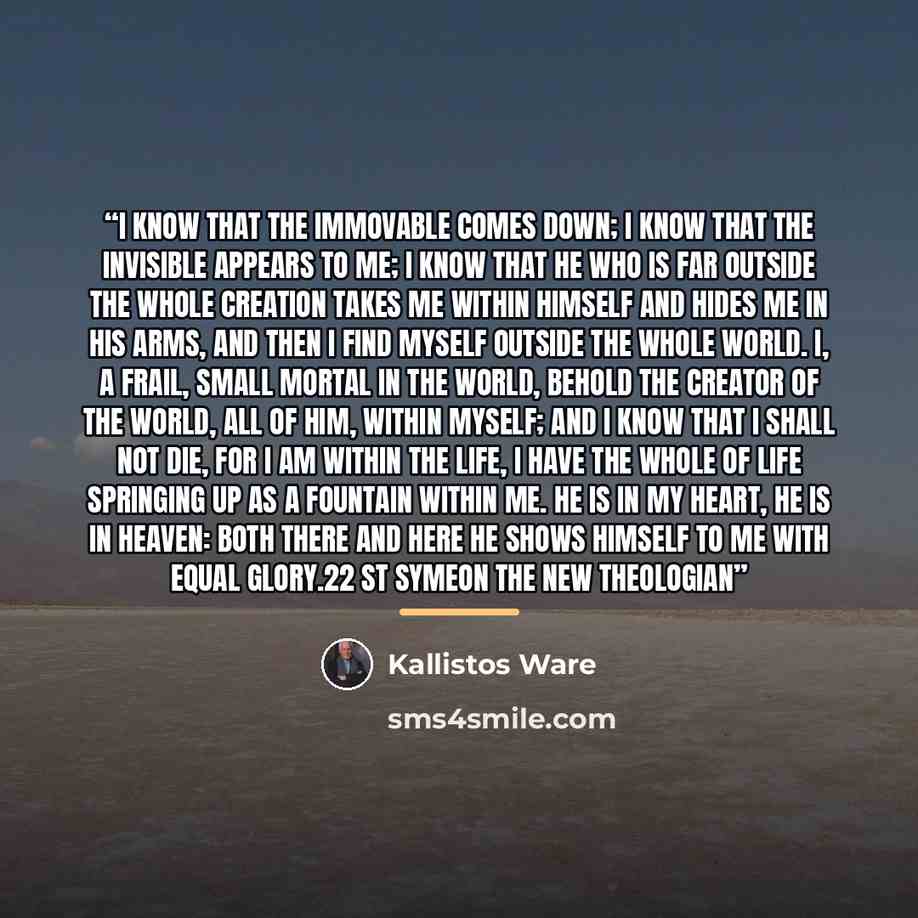 “I know that the Immovable comes down; I know that the Invisible appears to me; I know that he who is far outside the whole creation Takes me within himself and hides me in his arms, And then I find myself outside the whole world. I, a frail, small mortal in the world, Behold the Creator of the…” quote by Kallistos Ware