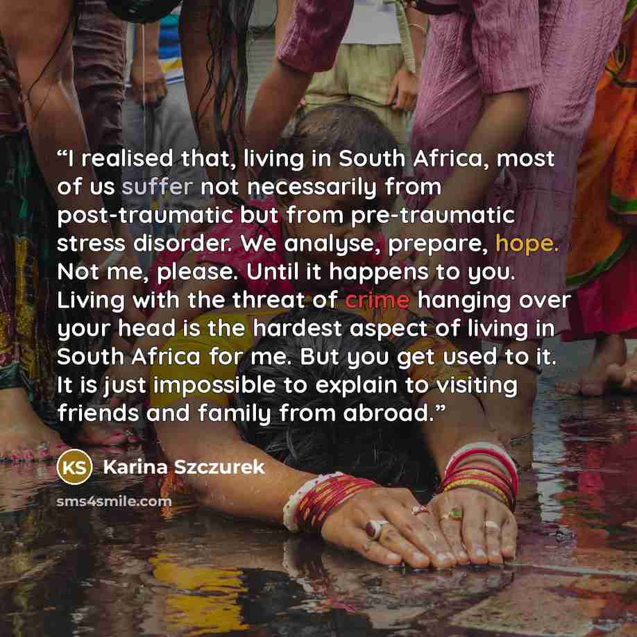 “I realised that, living in South Africa, most of us suffer not necessarily from post-traumatic but from pre-traumatic stress disorder. We analyse, prepare, hope. Not me, please. Until it happens to you. Living with the threat of crime hanging over your head is the hardest aspect of living in South…” quote by Karina Szczurek
