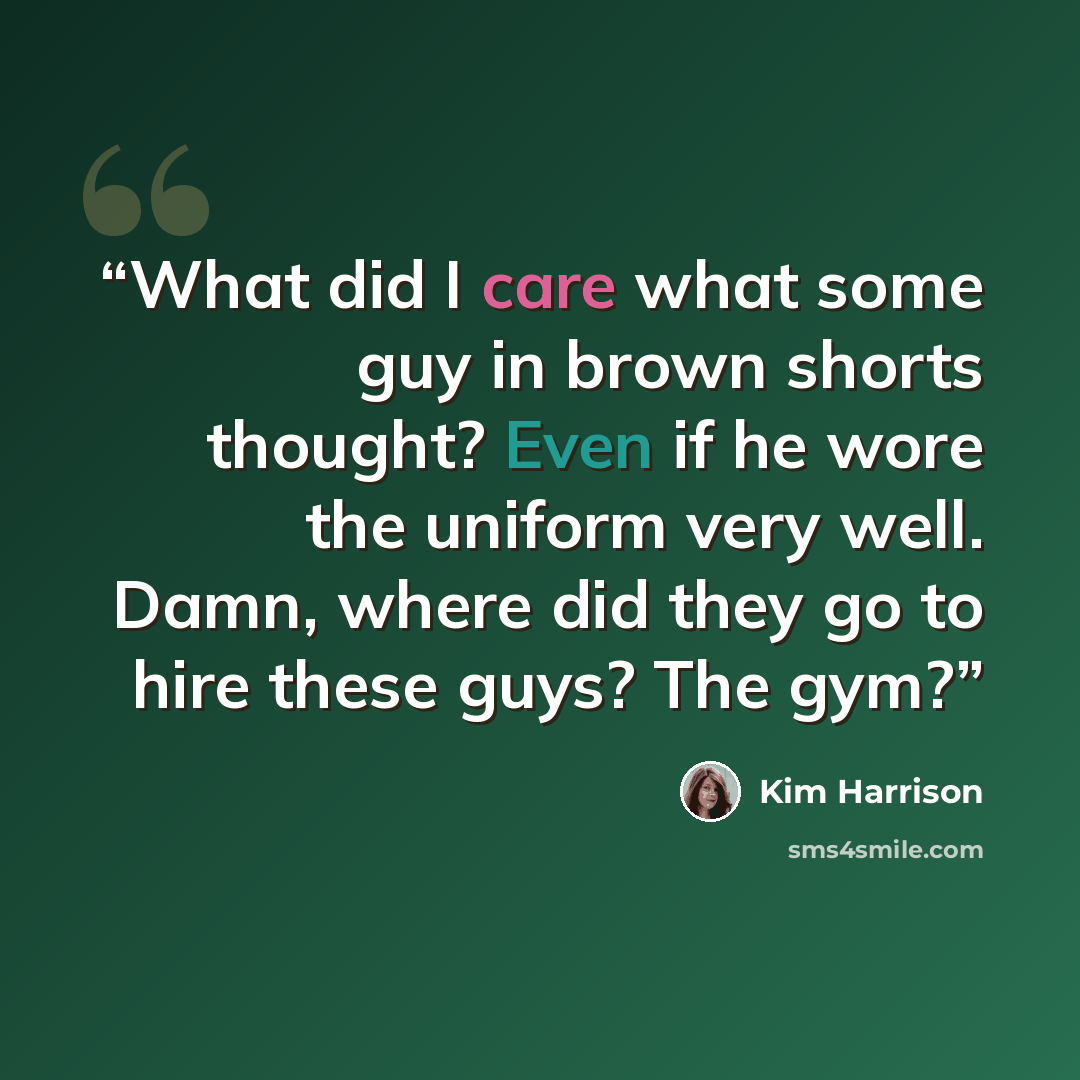“What did I care what some guy in brown shorts thought? Even if he wore the uniform very well. Damn, where did they go to hire these guys? The gym?” quote by Kim Harrison