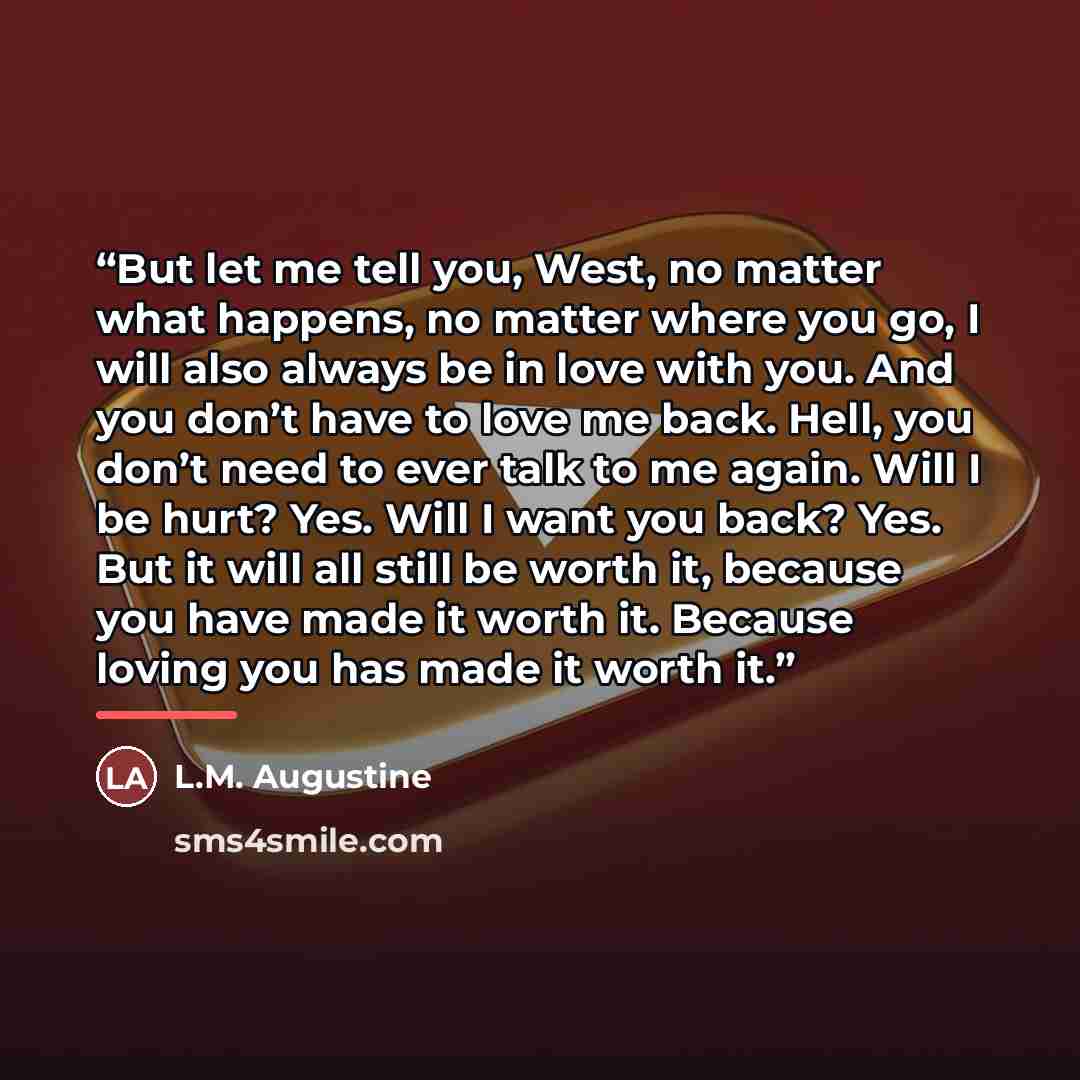 “But let me tell you, West, no matter what happens, no matter where you go, I will also always be in love with you. And you don’t have to love me back. Hell, you don’t need to ever talk to me again. Will I be hurt? Yes. Will I want you back? Yes. But it will all still be worth it, because you have…” quote by L.M. Augustine