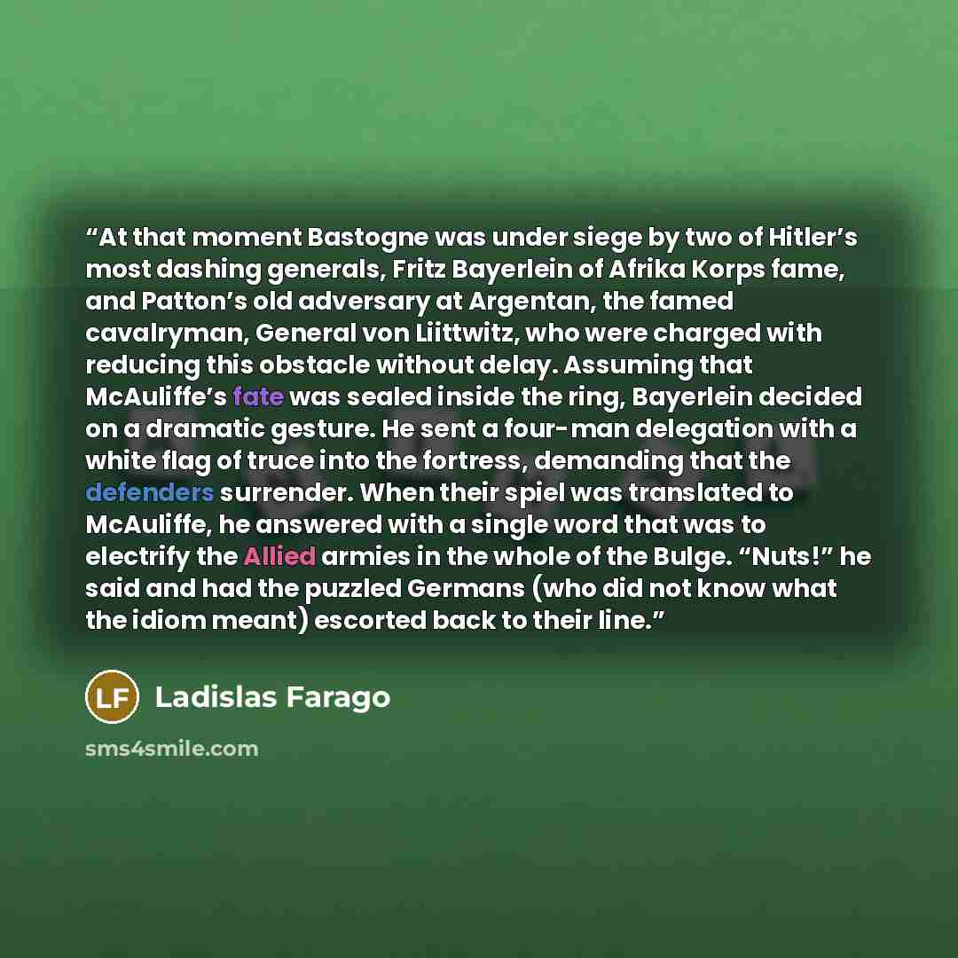 “At that moment Bastogne was under siege by two of Hitler’s most dashing generals, Fritz Bayerlein of Afrika Korps fame, and Patton’s old adversary at Argentan, the famed cavalryman, General von Liittwitz, who were charged with reducing this obstacle without delay. Assuming that McAuliffe’s fate…” quote by Ladislas Farago