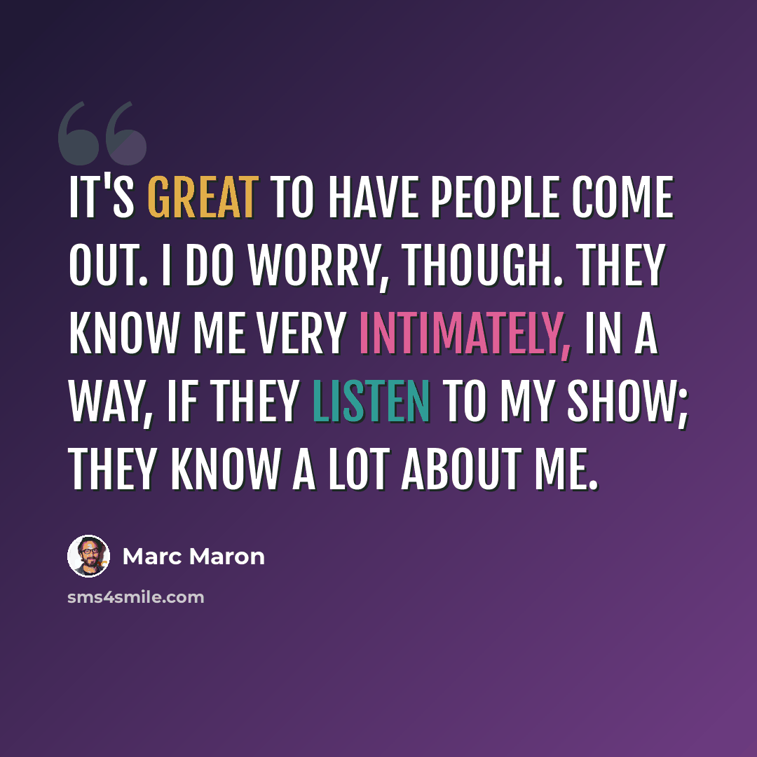 “It's great to have people come out. I do worry, though. They know me very intimately, in a way, if they listen to my show; they know a lot about me.” quote by Marc Maron