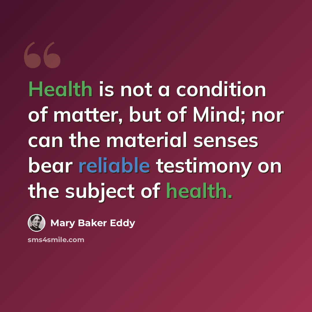 “Health is not a condition of matter, but of Mind; nor can the material senses bear reliable testimony on the subject of health.” quote by Mary Baker Eddy
