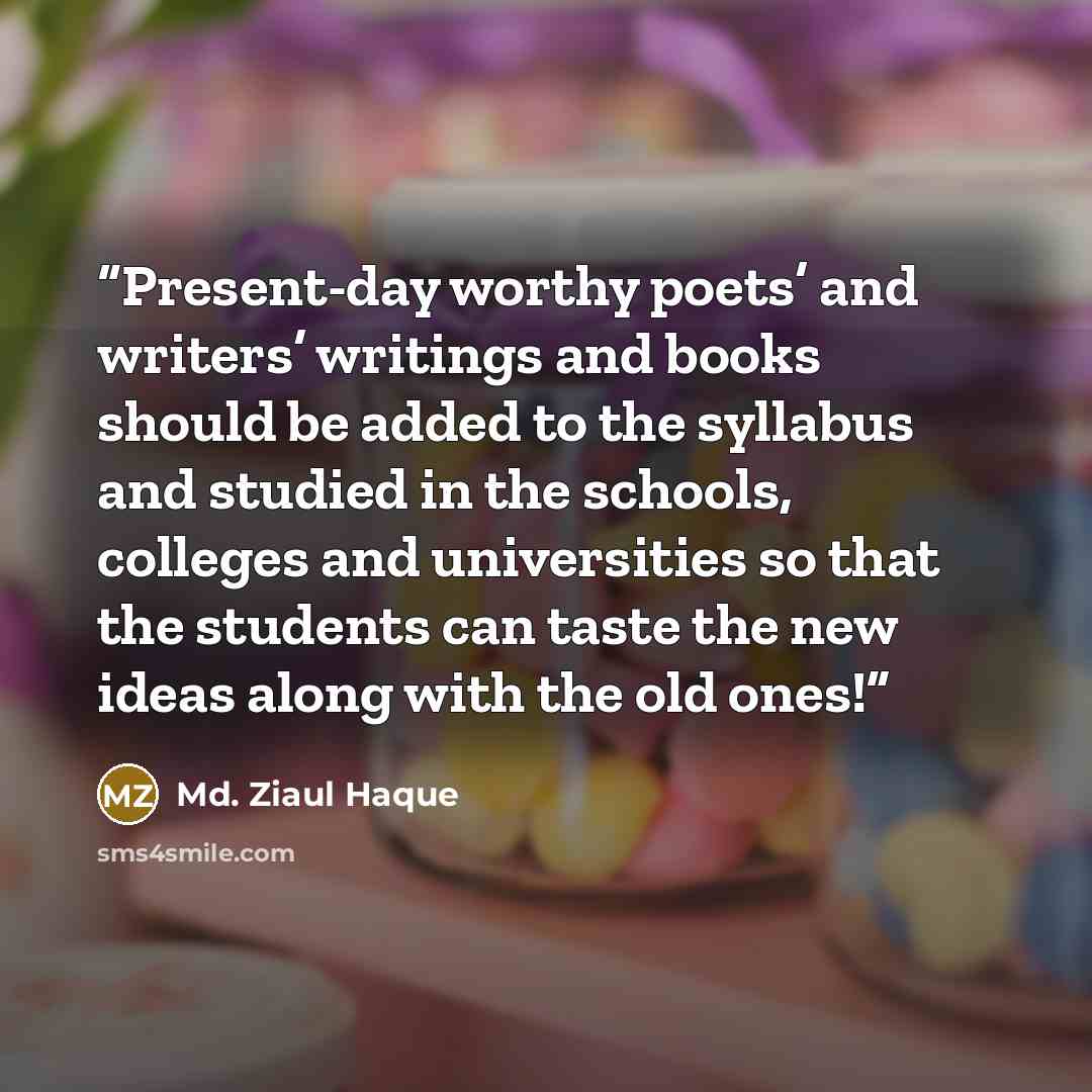 “Present-day worthy poets’ and writers’ writings and books should be added to the syllabus and studied in the schools, colleges and universities so that the students can taste the new ideas along with the old ones!” quote by Md. Ziaul Haque