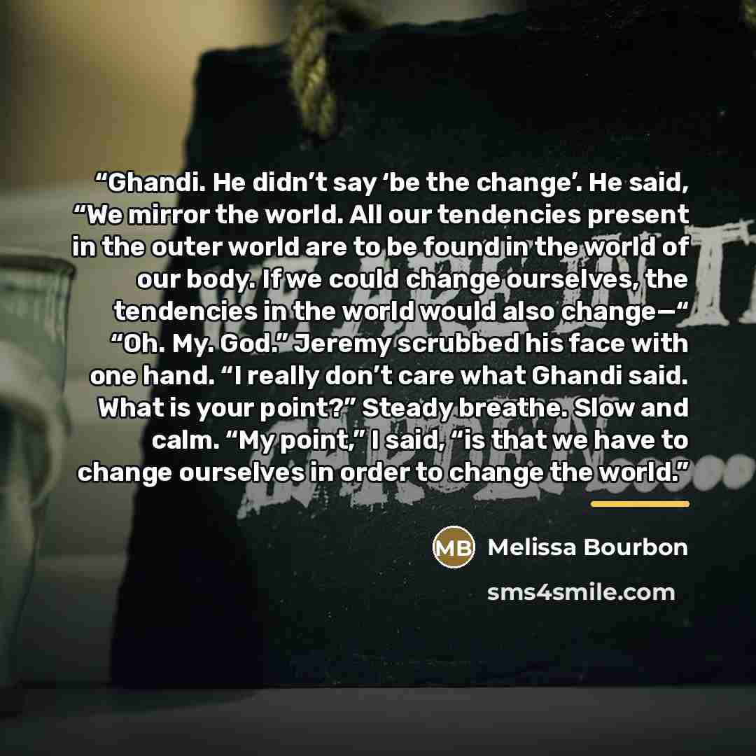 “Ghandi. He didn’t say ‘be the change’. He said, “We mirror the world. All our tendencies present in the outer world are to be found in the world of our body. If we could change ourselves, the tendencies in the world would also change—“ “Oh. My. God.” Jeremy scrubbed his face with one hand. “I…” quote by Melissa Bourbon