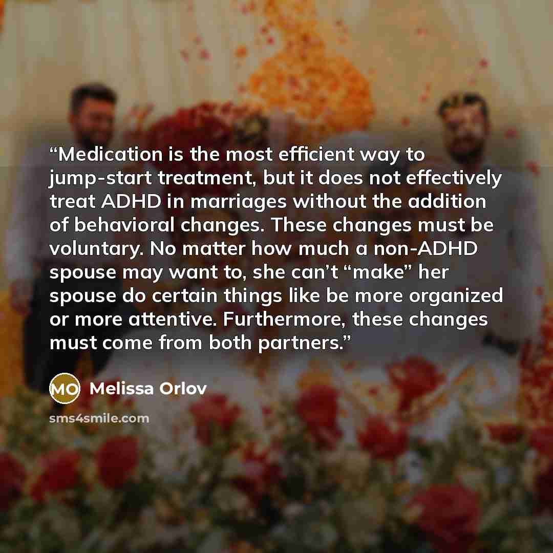 “Medication is the most efficient way to jump-start treatment, but it does not effectively treat ADHD in marriages without the addition of behavioral changes. These changes must be voluntary. No matter how much a non-ADHD spouse may want to, she can’t “make” her spouse do certain things like be…” quote by Melissa Orlov