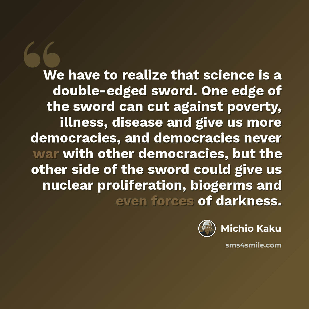 “We have to realize that science is a double-edged sword. One edge of the sword can cut against poverty, illness, disease and give us more democracies, and democracies never war with other democracies, but the other side of the sword could give us nuclear proliferation, biogerms and even forces of…” quote by Michio Kaku