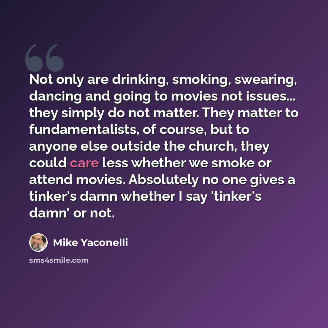 “Not only are drinking, smoking, swearing, dancing and going to movies not issues... they simply do not matter. They matter to fundamentalists, of course, but to anyone else outside the church, they could care less whether we smoke or attend movies. Absolutely no one gives a tinker's damn whether I…” quote by Mike Yaconelli