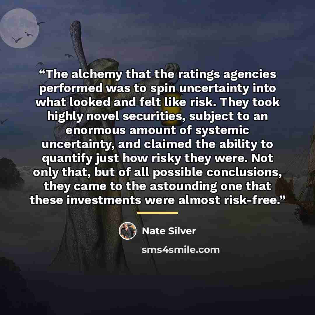 “The alchemy that the ratings agencies performed was to spin uncertainty into what looked and felt like risk. They took highly novel securities, subject to an enormous amount of systemic uncertainty, and claimed the ability to quantify just how risky they were. Not only that, but of all possible…” quote by Nate Silver