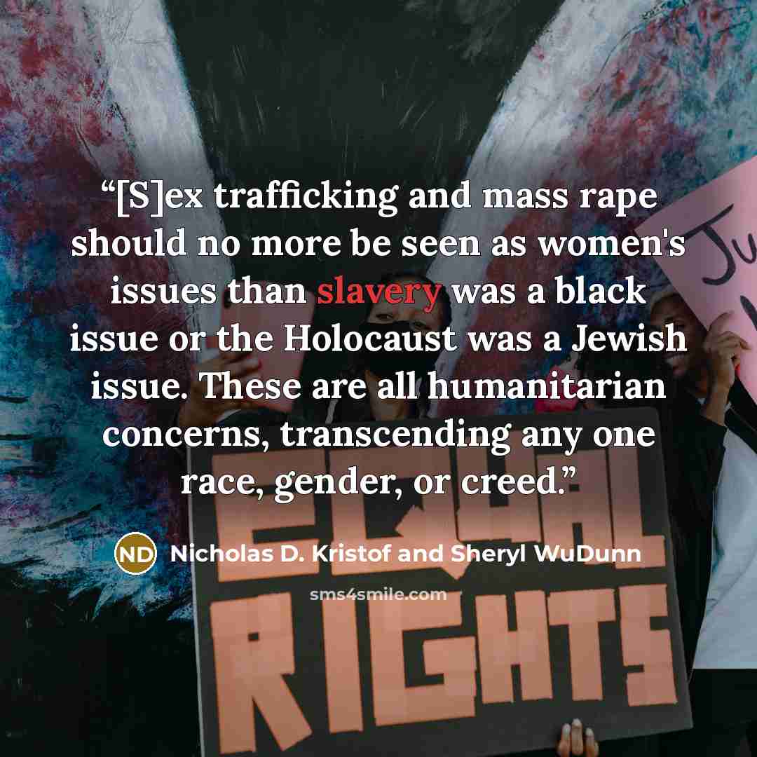“[S]ex trafficking and mass rape should no more be seen as women's issues than slavery was a black issue or the Holocaust was a Jewish issue. These are all humanitarian concerns, transcending any one race, gender, or creed.” quote by Nicholas D. Kristof and Sheryl WuDunn