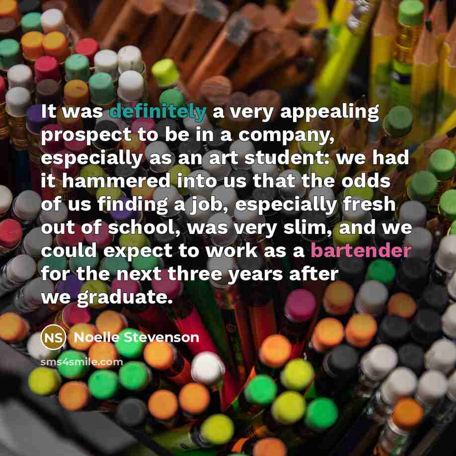 “It was definitely a very appealing prospect to be in a company, especially as an art student: we had it hammered into us that the odds of us finding a job, especially fresh out of school, was very slim, and we could expect to work as a bartender for the next three years after we graduate.” quote by Noelle Stevenson