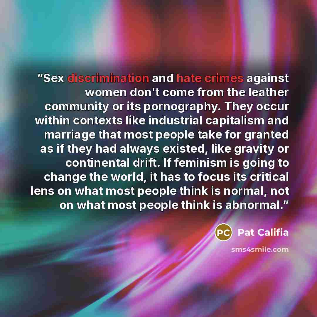 “Sex discrimination and hate crimes against women don't come from the leather community or its pornography. They occur within contexts like industrial capitalism and marriage that most people take for granted as if they had always existed, like gravity or continental drift. If feminism is going to…” quote by Pat Califia